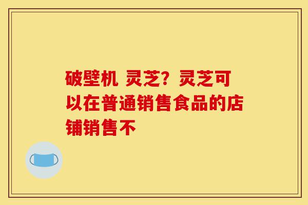 破壁机 灵芝?灵芝可以在普通销售食品的店铺销售不-第1张图片-灵芝之家 破壁机 灵芝?灵芝可以在普通销售食品的店铺销售不-第1张图片-灵芝之家