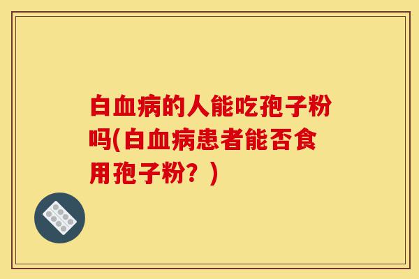 白血病的人能吃孢子粉吗(白血病患者能否食用孢子粉?)-第1张图片-灵芝之家 白血病的人能吃孢子粉吗(白血病患者能否食用孢子粉?)-第1张图片-灵芝之家