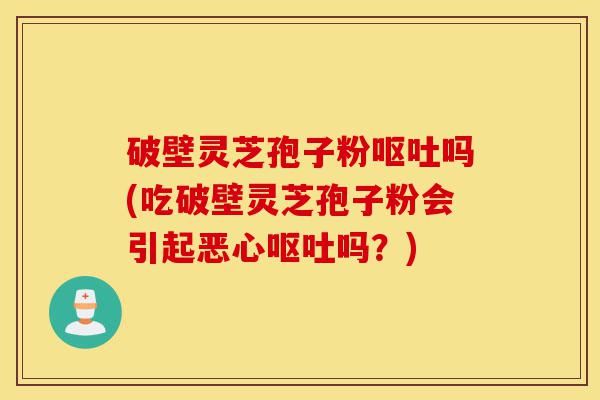 破壁灵芝孢子粉呕吐吗(吃破壁灵芝孢子粉会引起恶心呕吐吗？)-第1张图片-灵芝之家