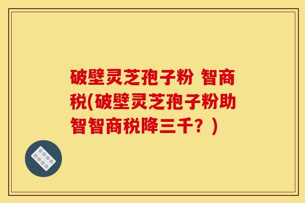 破壁灵芝孢子粉 智商税(破壁灵芝孢子粉助智智商税降三千?)-第1张图片-灵芝之家 破壁灵芝孢子粉 智商税(破壁灵芝孢子粉助智智商税降三千?)-第1张图片-灵芝之家