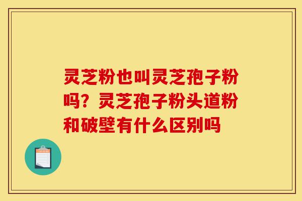 灵芝粉也叫灵芝孢子粉吗？灵芝孢子粉头道粉和破壁有什么区别吗-第1张图片-灵芝之家