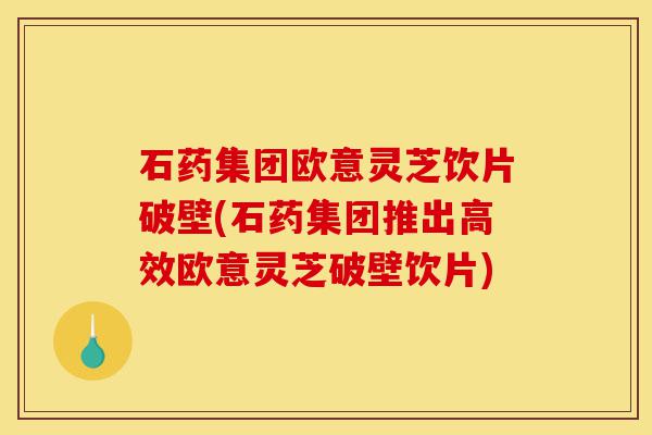 石药集团欧意灵芝饮片破壁(石药集团推出高效欧意灵芝破壁饮片)-第1张图片-灵芝之家