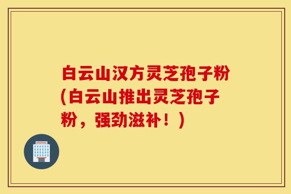 白云山汉方灵芝孢子粉(白云山推出灵芝孢子粉，强劲滋补！)-第1张图片-灵芝之家