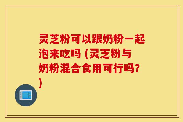 灵芝粉可以跟奶粉一起泡来吃吗 (灵芝粉与奶粉混合食用可行吗？)-第1张图片-灵芝之家