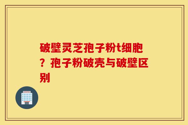 破壁灵芝孢子粉t细胞?孢子粉破壳与破壁区别-第1张图片-灵芝之家 破壁灵芝孢子粉t细胞?孢子粉破壳与破壁区别-第1张图片-灵芝之家