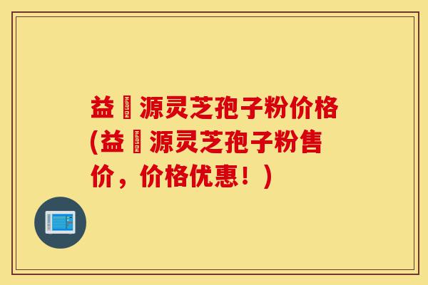 益璟源灵芝孢子粉价格(益璟源灵芝孢子粉售价，价格优惠！)-第1张图片-灵芝之家