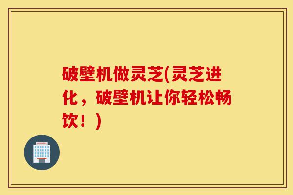 破壁机做灵芝(灵芝进化，破壁机让你轻松畅饮！)-第1张图片-灵芝之家