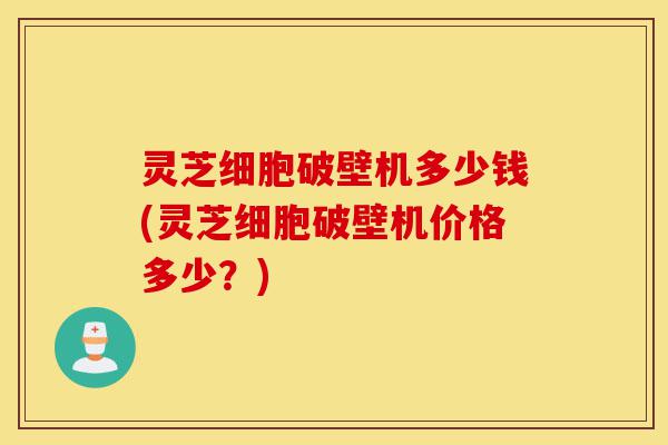 灵芝细胞破壁机多少钱(灵芝细胞破壁机价格多少？)-第1张图片-灵芝之家