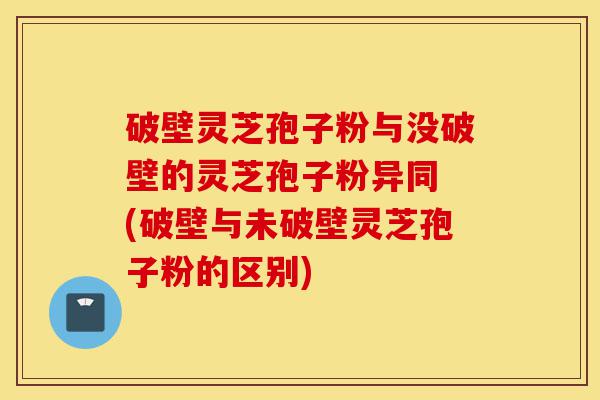 破壁灵芝孢子粉与没破壁的灵芝孢子粉异同 (破壁与未破壁灵芝孢子粉的区别)-第1张图片-灵芝之家