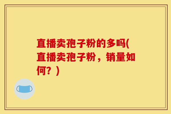 直播卖孢子粉的多吗(直播卖孢子粉,销量如何?)-第1张图片-灵芝之家 直播卖孢子粉的多吗(直播卖孢子粉,销量如何?)-第1张图片-灵芝之家