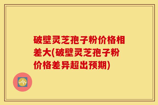 破壁灵芝孢子粉价格相差大(破壁灵芝孢子粉价格差异超出预期)-第1张图片-灵芝之家 破壁灵芝孢子粉价格相差大(破壁灵芝孢子粉价格差异超出预期)-第1张图片-灵芝之家
