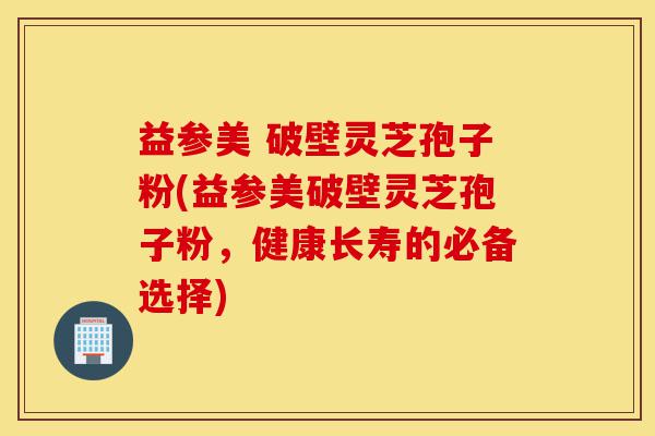 益参美 破壁灵芝孢子粉(益参美破壁灵芝孢子粉，健康长寿的必备选择)-第1张图片-灵芝之家