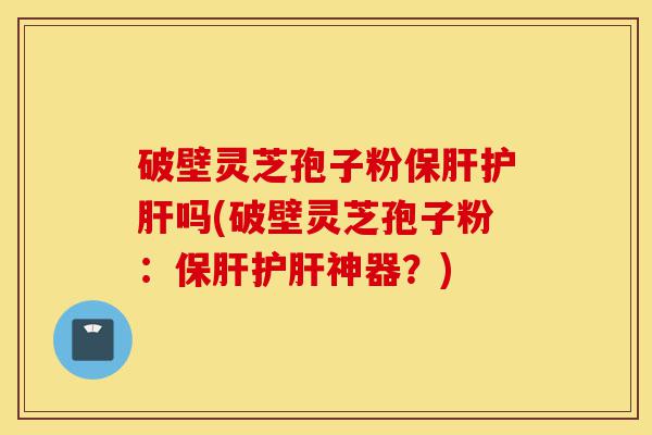 破壁灵芝孢子粉保肝护肝吗(破壁灵芝孢子粉:保肝护肝神器?)-第1张图片-灵芝之家 破壁灵芝孢子粉保肝护肝吗(破壁灵芝孢子粉:保肝护肝神器?)-第1张图片-灵芝之家