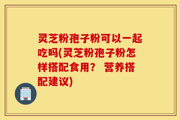 灵芝粉孢子粉可以一起吃吗(灵芝粉孢子粉怎样搭配食用？ 营养搭配建议)-第1张图片-灵芝之家