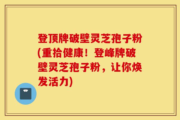 登顶牌破壁灵芝孢子粉(重拾健康!登峰牌破壁灵芝孢子粉,让你焕发活力)-第1张图片-灵芝之家 登顶牌破壁灵芝孢子粉(重拾健康!登峰牌破壁灵芝孢子粉,让你焕发活力)-第1张图片-灵芝之家