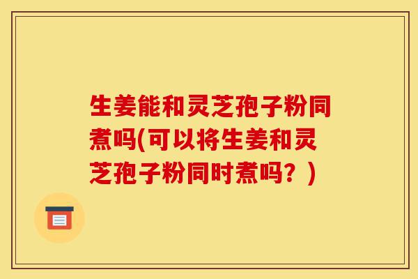 生姜能和灵芝孢子粉同煮吗(可以将生姜和灵芝孢子粉同时煮吗？)-第1张图片-灵芝之家
