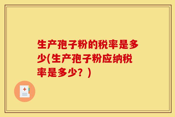 生产孢子粉的税率是多少(生产孢子粉应纳税率是多少?)-第1张图片-灵芝之家 生产孢子粉的税率是多少(生产孢子粉应纳税率是多少?)-第1张图片-灵芝之家