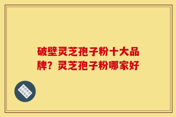 破壁灵芝孢子粉十大品牌?灵芝孢子粉哪家好-第1张图片-灵芝之家 破壁灵芝孢子粉十大品牌?灵芝孢子粉哪家好-第1张图片-灵芝之家