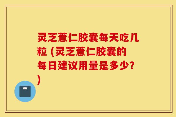 灵芝薏仁胶囊每天吃几粒 (灵芝薏仁胶囊的每日建议用量是多少？)-第1张图片-灵芝之家