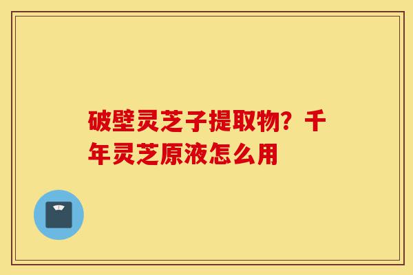 破壁灵芝子提取物?千年灵芝原液怎么用-第1张图片-灵芝之家 破壁灵芝子提取物?千年灵芝原液怎么用-第1张图片-灵芝之家