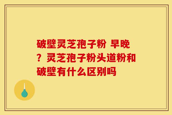 破壁灵芝孢子粉 早晚？灵芝孢子粉头道粉和破壁有什么区别吗-第1张图片-灵芝之家