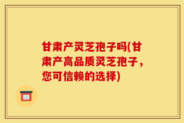 甘肃产灵芝孢子吗(甘肃产高品质灵芝孢子，您可信赖的选择)-第1张图片-灵芝之家