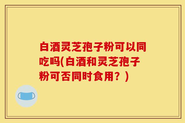 白酒灵芝孢子粉可以同吃吗(白酒和灵芝孢子粉可否同时食用?)-第1张图片-灵芝之家 白酒灵芝孢子粉可以同吃吗(白酒和灵芝孢子粉可否同时食用?)-第1张图片-灵芝之家