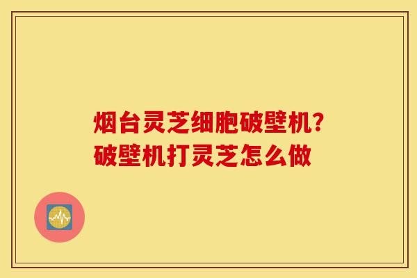 烟台灵芝细胞破壁机？破壁机打灵芝怎么做-第1张图片-灵芝之家