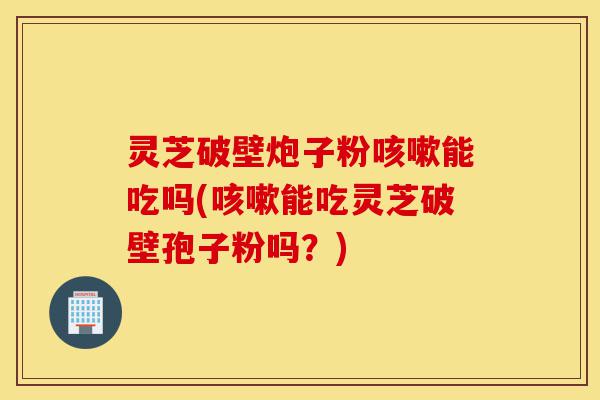 灵芝破壁炮子粉咳嗽能吃吗(咳嗽能吃灵芝破壁孢子粉吗?)-第1张图片-灵芝之家 灵芝破壁炮子粉咳嗽能吃吗(咳嗽能吃灵芝破壁孢子粉吗?)-第1张图片-灵芝之家