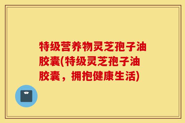 特级营养物灵芝孢子油胶囊(特级灵芝孢子油胶囊,拥抱健康生活)-第1张图片-灵芝之家 特级营养物灵芝孢子油胶囊(特级灵芝孢子油胶囊,拥抱健康生活)-第1张图片-灵芝之家