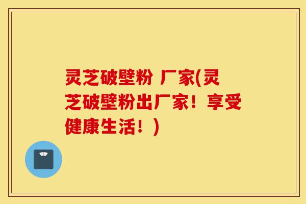 灵芝破壁粉 厂家(灵芝破壁粉出厂家！享受健康生活！)-第1张图片-灵芝之家