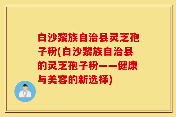 白沙黎族自治县灵芝孢子粉(白沙黎族自治县的灵芝孢子粉——健康与美容的新选择)-第1张图片-灵芝之家 白沙黎族自治县灵芝孢子粉(白沙黎族自治县的灵芝孢子粉——健康与美容的新选择)-第1张图片-灵芝之家