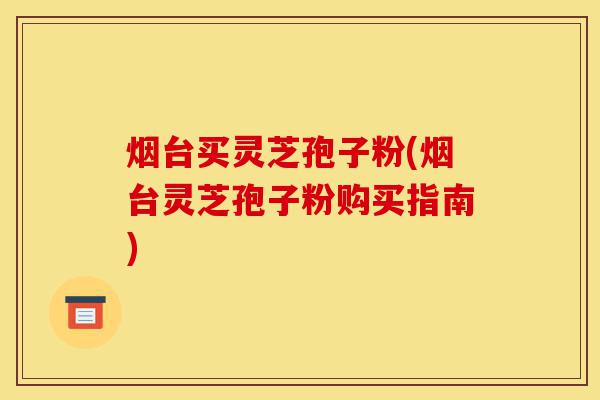 烟台买灵芝孢子粉(烟台灵芝孢子粉购买指南)-第1张图片-灵芝之家 烟台买灵芝孢子粉(烟台灵芝孢子粉购买指南)-第1张图片-灵芝之家