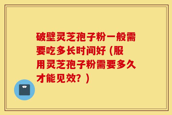 破壁灵芝孢子粉一般需要吃多长时间好 (服用灵芝孢子粉需要多久才能见效？)-第1张图片-灵芝之家