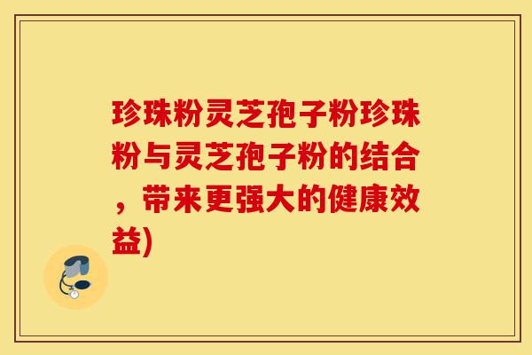 珍珠粉灵芝孢子粉珍珠粉与灵芝孢子粉的结合,带来更强大的健康效益)-第1张图片-灵芝之家 珍珠粉灵芝孢子粉珍珠粉与灵芝孢子粉的结合,带来更强大的健康效益)-第1张图片-灵芝之家