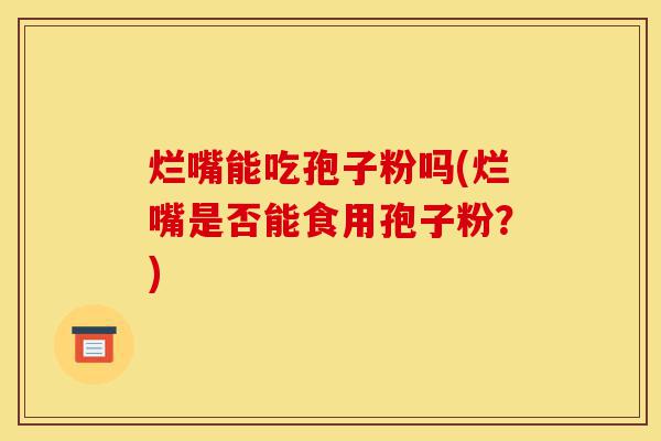 烂嘴能吃孢子粉吗(烂嘴是否能食用孢子粉?)-第1张图片-灵芝之家 烂嘴能吃孢子粉吗(烂嘴是否能食用孢子粉?)-第1张图片-灵芝之家