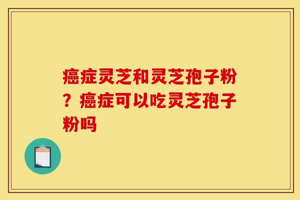 癌症灵芝和灵芝孢子粉?癌症可以吃灵芝孢子粉吗-第1张图片-灵芝之家 癌症灵芝和灵芝孢子粉?癌症可以吃灵芝孢子粉吗-第1张图片-灵芝之家