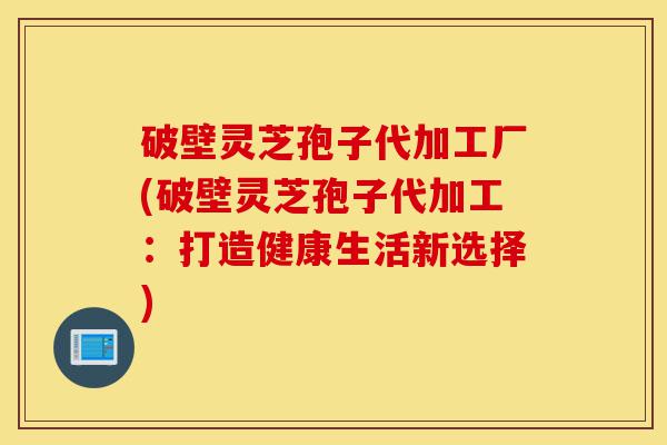 破壁灵芝孢子代加工厂(破壁灵芝孢子代加工：打造健康生活新选择)-第1张图片-灵芝之家