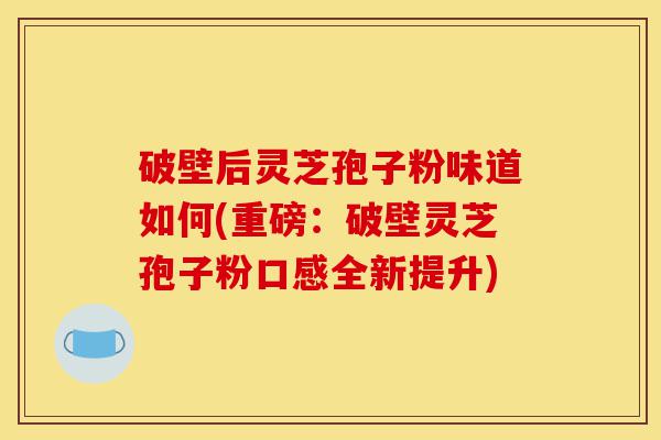 破壁后灵芝孢子粉味道如何(重磅：破壁灵芝孢子粉口感全新提升)-第1张图片-灵芝之家