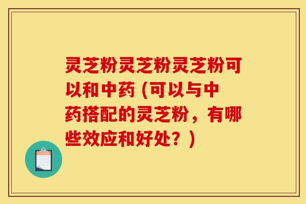 灵芝粉灵芝粉灵芝粉可以和中药 (可以与中药搭配的灵芝粉，有哪些效应和好处？)-第1张图片-灵芝之家