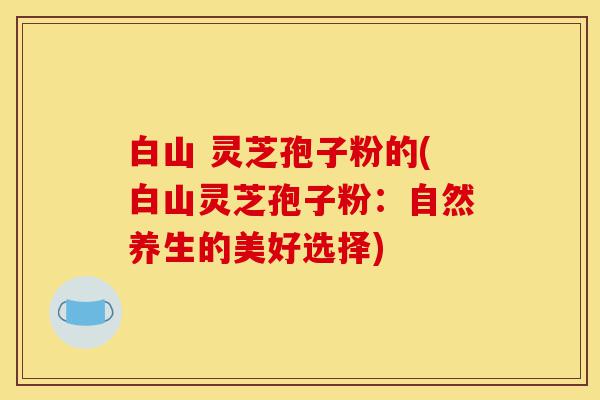 白山 灵芝孢子粉的(白山灵芝孢子粉：自然养生的美好选择)-第1张图片-灵芝之家