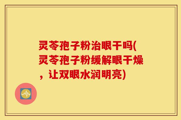 灵苓孢子粉治眼干吗(灵苓孢子粉缓解眼干燥，让双眼水润明亮)-第1张图片-灵芝之家