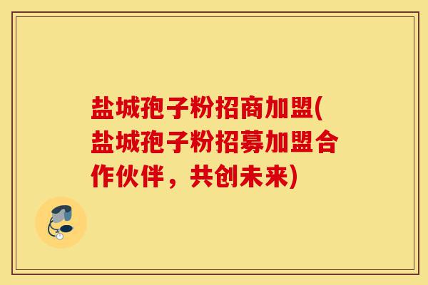 盐城孢子粉招商加盟(盐城孢子粉招募加盟合作伙伴,共创未来)-第1张图片-灵芝之家 盐城孢子粉招商加盟(盐城孢子粉招募加盟合作伙伴,共创未来)-第1张图片-灵芝之家