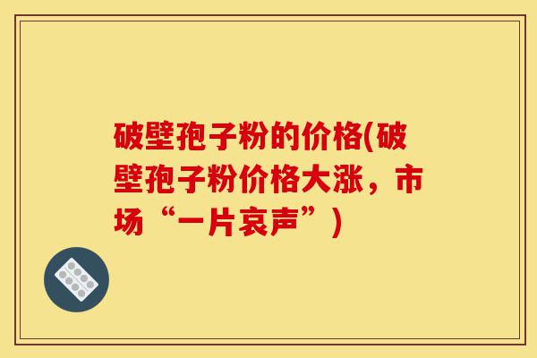 破壁孢子粉的价格(破壁孢子粉价格大涨,市场“一片哀声”)-第1张图片-灵芝之家 破壁孢子粉的价格(破壁孢子粉价格大涨,市场“一片哀声”)-第1张图片-灵芝之家