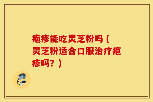 疱疹能吃灵芝粉吗 (灵芝粉适合口服治疗疱疹吗?)-第1张图片-灵芝之家 疱疹能吃灵芝粉吗 (灵芝粉适合口服治疗疱疹吗?)-第1张图片-灵芝之家