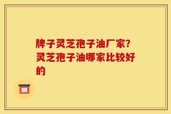 牌子灵芝孢子油厂家?灵芝孢子油哪家比较好的-第1张图片-灵芝之家 牌子灵芝孢子油厂家?灵芝孢子油哪家比较好的-第1张图片-灵芝之家