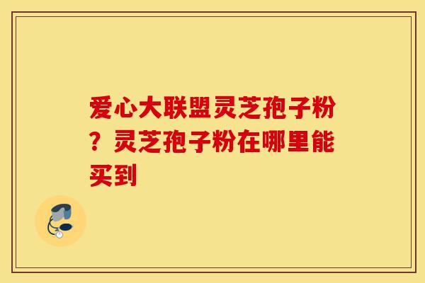 爱心大联盟灵芝孢子粉？灵芝孢子粉在哪里能买到-第1张图片-灵芝之家