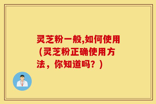 灵芝粉一般,如何使用 (灵芝粉正确使用方法,你知道吗?)-第1张图片-灵芝之家 灵芝粉一般,如何使用 (灵芝粉正确使用方法,你知道吗?)-第1张图片-灵芝之家