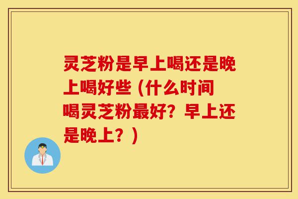 灵芝粉是早上喝还是晚上喝好些 (什么时间喝灵芝粉最好?早上还是晚上?)-第1张图片-灵芝之家 灵芝粉是早上喝还是晚上喝好些 (什么时间喝灵芝粉最好?早上还是晚上?)-第1张图片-灵芝之家