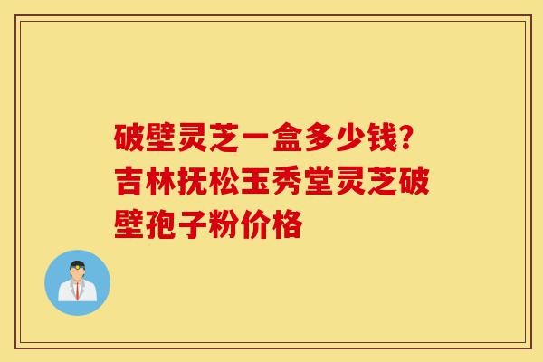 破壁灵芝一盒多少钱？吉林抚松玉秀堂灵芝破壁孢子粉价格-第1张图片-灵芝之家